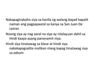 Nakapagtrabaho siya sa kanila ng walang bayad kapalit
  naman ang pagpapaaral sa kanya sa San Juan De
  Letran
Noong siya ay nag aaral na siya ay nilalayuan dahil sa
  hindi kaaya-ayang pananamit niya.
Hindi siya tinatawag sa klase at hindi siya
  nakakapagsalita maliban nlang kapag tinatawag siya
  sa adsum
 