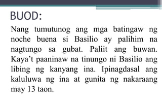 BUOD:
Nang tumutunog ang mga batingaw ng
noche buena si Basilio ay palihim na
nagtungo sa gubat. Paliit ang buwan.
Kaya’t paaninaw na tinungo ni Basilio ang
libing ng kanyang ina. Ipinagdasal ang
kaluluwa ng ina at gunita ng nakaraang
may 13 taon.
 