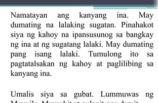 Namatayan ang kanyang ina. May
dumating na lalaking sugatan. Pinahakot
siya ng kahoy na ipansusunog sa bangkay
ng ina at ng sugatang lalaki. May dumating
pang isang lalaki. Tumulong ito sa
pagtatalsakan ng kahoy at paglilibing sa
kanyang ina.
Umalis siya sa gubat. Lummuwas ng
 