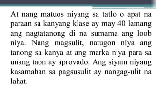 At nang matuos niyang sa tatlo o apat na
paraan sa kanyang klase ay may 40 lamang
ang nagtatanong di na sumama ang loob
niya. Nang magsulit, natugon niya ang
tanong sa kanya at ang marka niya para sa
unang taon ay aprovado. Ang siyam niyang
kasamahan sa pagsusulit ay nangag-ulit na
lahat.
 
