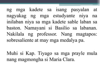 ng mga kadete sa isang pasyalan at
nagyakag ng mga estudyante niya na
inilaban niya sa mga kadete sable laban sa
baston. Namayani si Basilio sa labanan.
Nakilala ng professor. Nang magtapos:
sobresaliente at may mga medalya pa.
Muhi si Kap. Tiyago sa mga prayle mula
nang magmongha si Maria Clara.
 