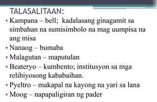 TALASALITAAN:
• Kampana – bell; kadalasang ginagamit sa
simbahan na sumisimbolo na mag uumpisa na
ang misa
• Nanaog – bumaba
• Malagutan – maputulan
• Beateryo – kumbento; institusyon sa mga
relihiyosong kababaihan.
• Pyeltro – makapal na kayong na yari sa lana
• Moog – napapaligiran ng pader
 
