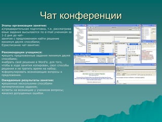 Чат конференцииЭтапы организации занятия:а)предварительная подготовка, т.е. рассматриваемые задания высылаются по e-mail ученикам за 1-2 дня до чат-занятия с предложением найти решение минимум двумя способами;б)расписание чат-занятия:Рекомендации учащимся:решить предложенные задания минимум двумя способами;