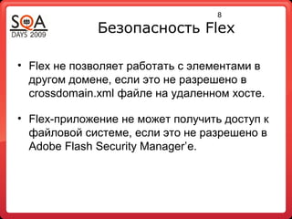 8
Безопасность Flex
• Flex не позволяет работать с элементами в
другом домене, если это не разрешено в
crossdomain.xml файле на удаленном хосте.
• Flex-приложение не может получить доступ к
файловой системе, если это не разрешено в
Adobe Flash Security Manager’е.
 