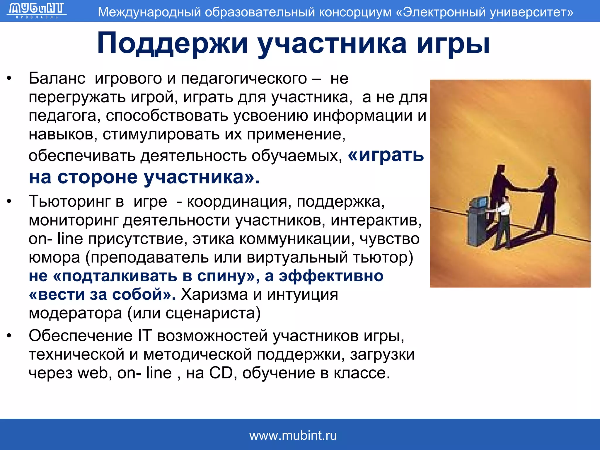Поддержи участника игры Баланс  игрового и педагогического –  не перегружать игрой, играть для участника,  а не для педагога, способствовать усвоению информации и навыков, стимулировать их применение, обеспечивать деятельность обучаемых,  «играть на стороне участника».  Тьюторинг в  игре  - координация, поддержка, мониторинг деятельности участников, интерактив,  on- line  присутствие, этика коммуникации, чувство юмора (преподаватель или виртуальный тьютор)  не «подталкивать в спину», а эффективно «вести за собой».  Харизма и интуиция модератора (или сценариста) Обеспечение  IT  возможностей участников игры, технической и методической поддержки, загрузки через  web ,  on- line  , на CD, обучение в классе.  