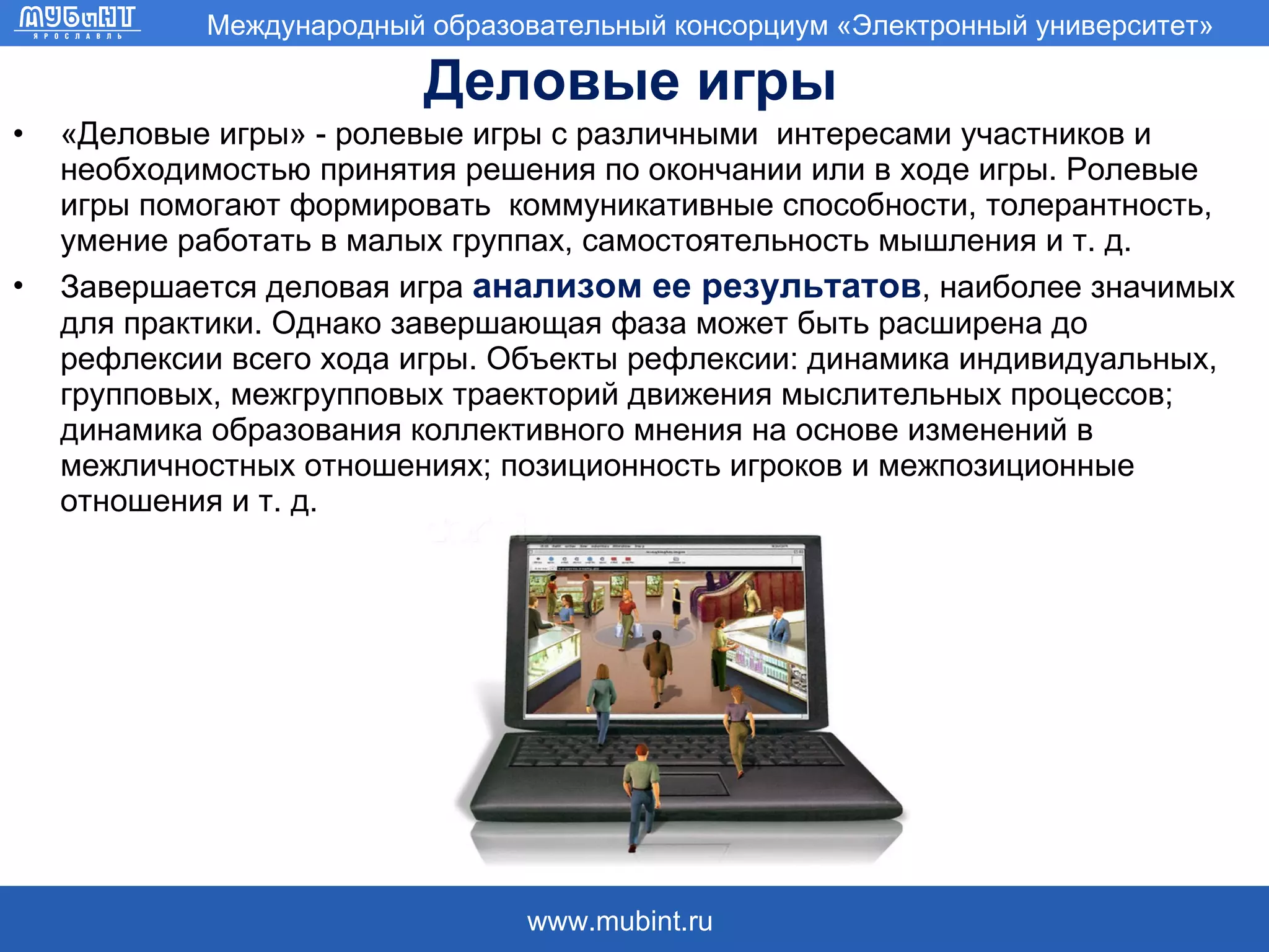 Деловые игры «Деловые игры» - ролевые игры с различными  интересами участников и необходимостью принятия решения по окончании или в ходе игры. Ролевые игры помогают формировать  коммуникативные способности, толерантность, умение работать в малых группах, самостоятельность мышления и т. д.  Завершается деловая игра  анализом ее результатов , наиболее значимых для практики. Однако завершающая фаза может быть расширена до рефлексии всего хода игры. Объекты рефлексии: динамика индивидуальных, групповых, межгрупповых траекторий движения мыслительных процессов; динамика образования коллективного мнения на основе изменений в межличностных отношениях; позиционность игроков и межпозиционные отношения и т. д. 