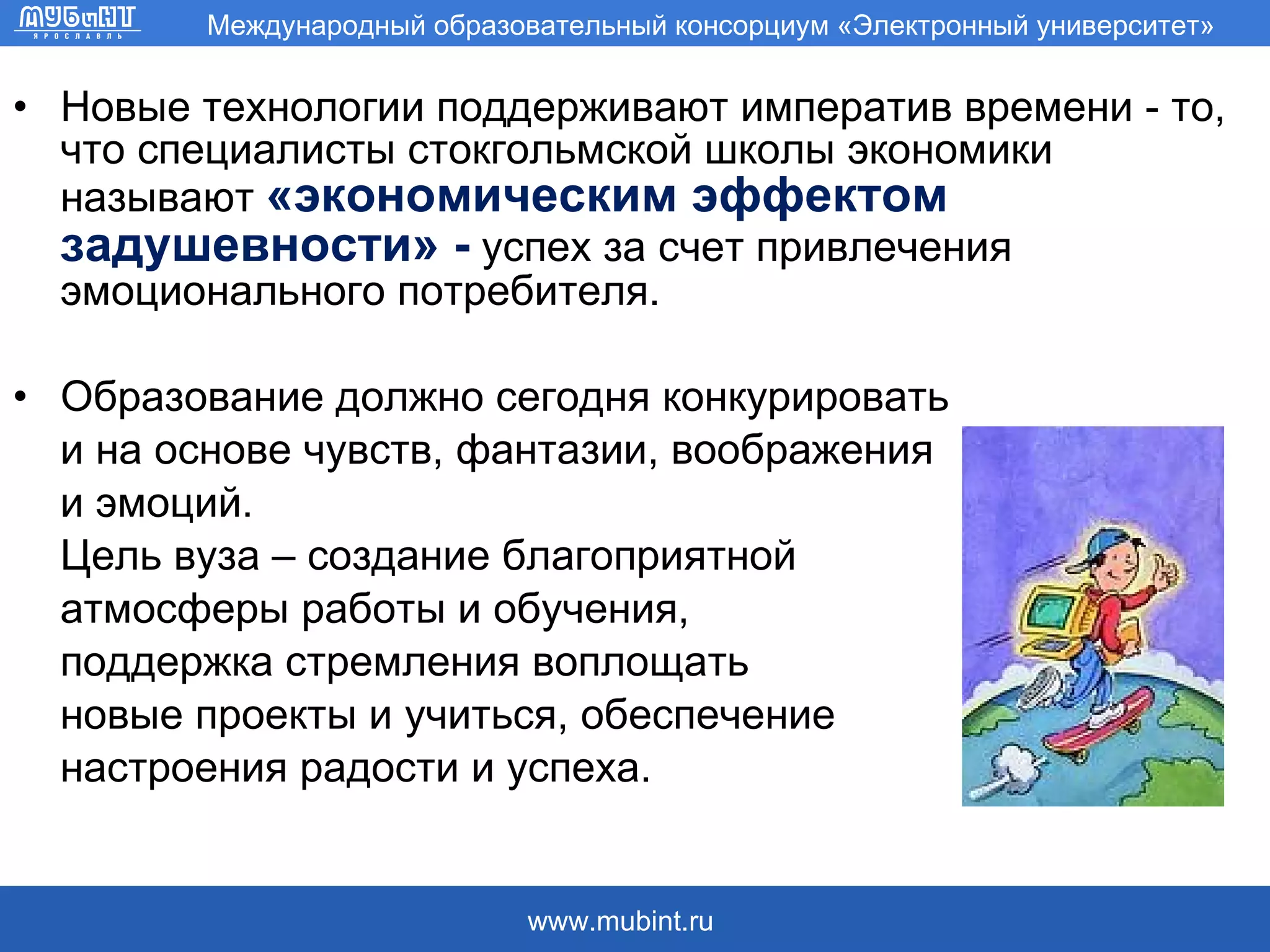 Новые технологии поддерживают императив времени - то, что специалисты стокгольмской школы экономики называют  «экономическим эффектом задушевности» -   успех за счет привлечения  эмоционального потребителя. Образование должно сегодня конкурировать и на основе чувств, фантазии, воображения  и эмоций.  Цель вуза – создание благоприятной  атмосферы работы и обучения,  поддержка стремления воплощать новые проекты и учиться, обеспечение  настроения радости и успеха. 
