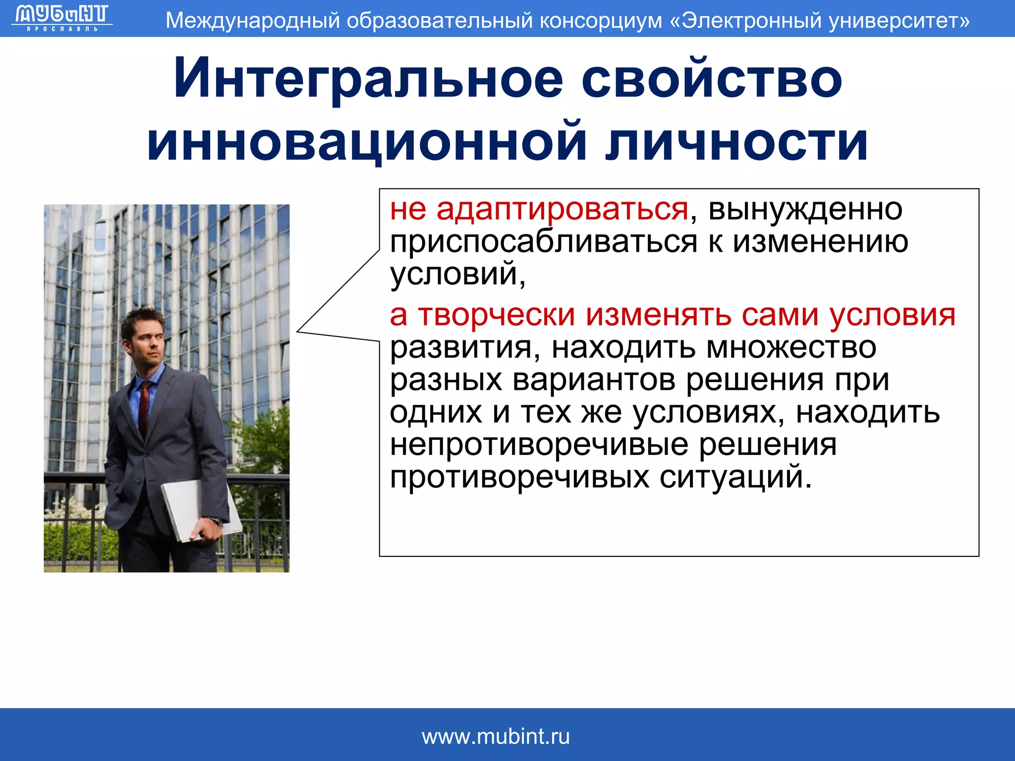 Интегральное свойство инновационной личности не адаптироваться , вынужденно приспосабливаться к изменению условий, а творчески изменять сами условия  развития, находить множество разных вариантов решения при одних и тех же условиях, находить непротиворечивые решения противоречивых ситуаций.  