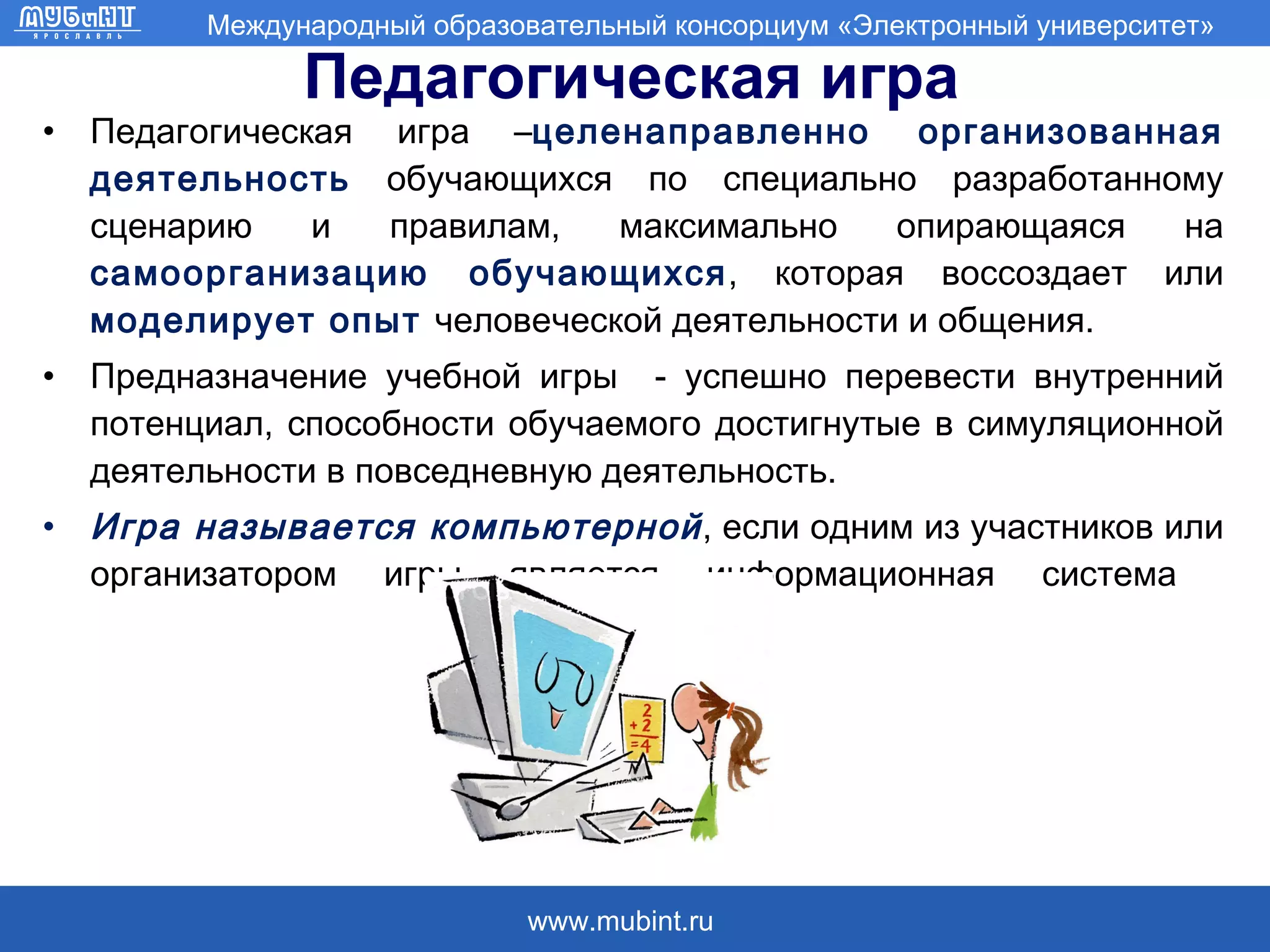 Педагогическая игра Педагогическая игра – целенаправленно организованная деятельность  обучающихся по специально разработанному сценарию и правилам, максимально опирающаяся на  самоорганизацию обучающихся , которая воссоздает или  моделирует опыт  человеческой деятельности и общения.  Предназначение учебной игры  - успешно перевести внутренний потенциал, способности обучаемого достигнутые в симуляционной деятельности в повседневную деятельность.  Игра называется компьютерной , если одним из участников или организатором игры является информационная система  