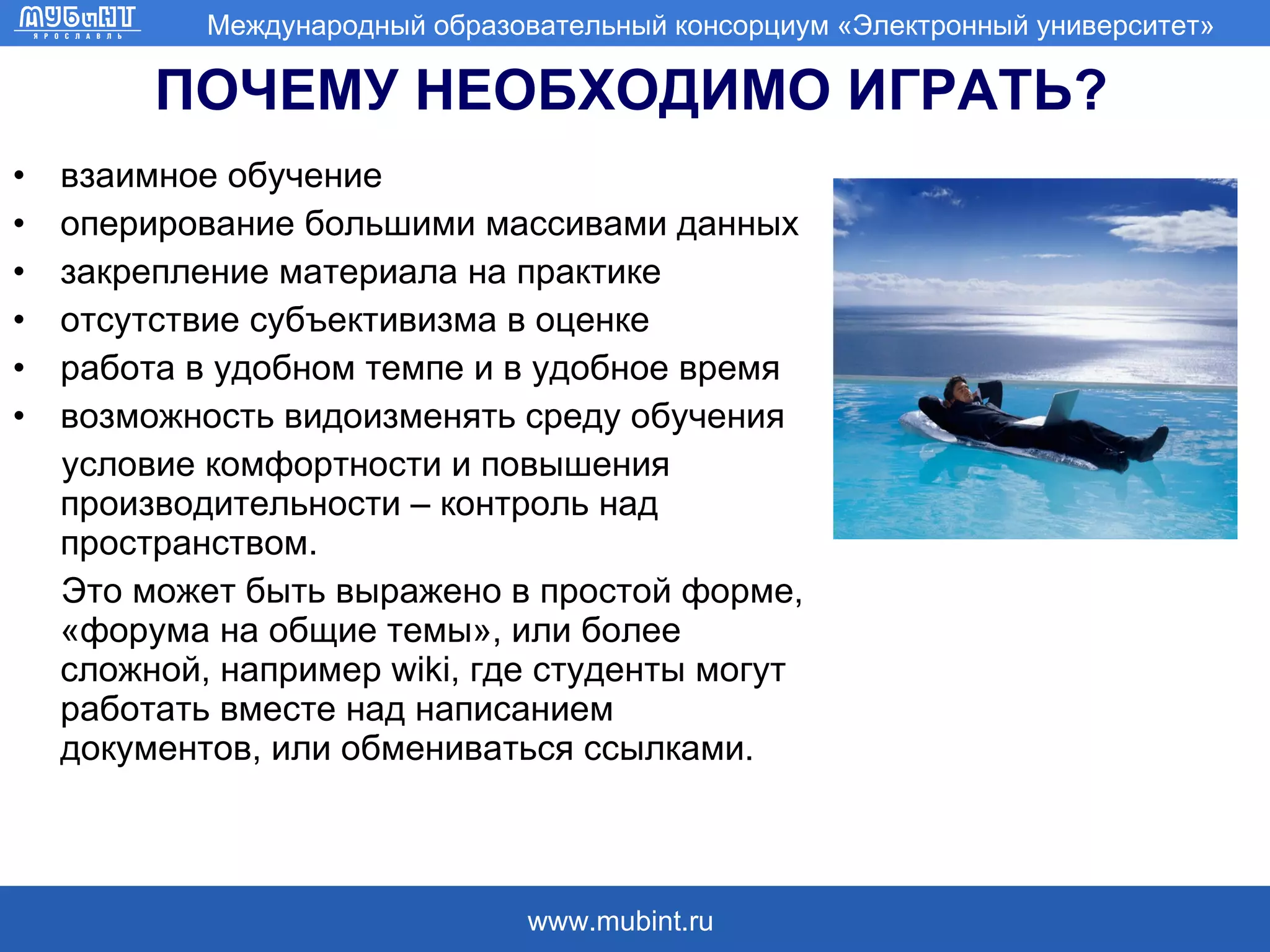 ПОЧЕМУ НЕОБХОДИМО ИГРАТЬ? взаимное обучение оперирование большими массивами данных  закрепление материала на практике отсутствие субъективизма в оценке работа в удобном темпе и в удобное время возможность видоизменять среду обучения  условие комфортности и повышения производительности – контроль над пространством. Это может быть выражено в простой форме, «форума на общие темы», или более сложной, например  wiki , где студенты могут работать вместе над написанием документов, или обмениваться ссылками.  