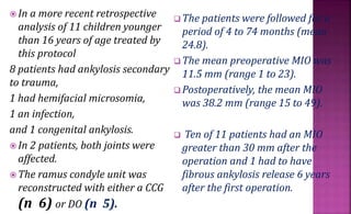  In a more recent retrospective
analysis of 11 children younger
than 16 years of age treated by
this protocol
8 patients had ankylosis secondary
to trauma,
1 had hemifacial microsomia,
1 an infection,
and 1 congenital ankylosis.
 In 2 patients, both joints were
affected.
 The ramus condyle unit was
reconstructed with either a CCG
(n 6) or DO (n 5).
 The patients were followed for a
period of 4 to 74 months (mean
24.8).
 The mean preoperative MIO was
11.5 mm (range 1 to 23).
 Postoperatively, the mean MIO
was 38.2 mm (range 15 to 49).
 Ten of 11 patients had an MIO
greater than 30 mm after the
operation and 1 had to have
fibrous ankylosis release 6 years
after the first operation.
 