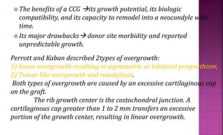  The benefits of a CCG its growth potential, its biologic
compatibility, and its capacity to remodel into a neocondyle with
time.
 Its major drawbacks donor site morbidity and reported
unpredictable growth.
Perrott and Kaban described 2types of overgrowth:
1) linear overgrowth resulting in asymmetric or bilateral prognathism;
2) Tumor like overgrowth and reankylosis.
Both types of overgrowth are caused by an excessive cartilaginous cap
on the graft.
The rib growth center is the costochondral junction. A
cartilaginous cap greater than 1 to 2 mm transfers an excessive
portion of the growth center, resulting in linear overgrowth.
 