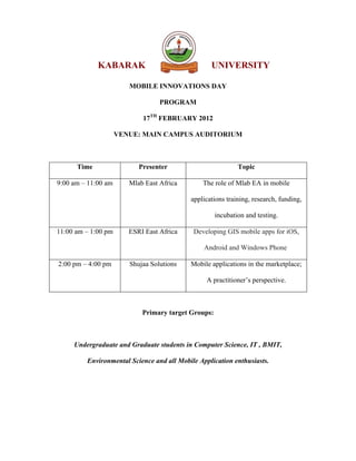 KABARAK                              UNIVERSITY

                        MOBILE INNOVATIONS DAY

                                  PROGRAM

                            17TH FEBRUARY 2012

                     VENUE: MAIN CAMPUS AUDITORIUM



      Time                 Presenter                         Topic

9:00 am – 11:00 am      Mlab East Africa       The role of Mlab EA in mobile

                                           applications training, research, funding,

                                                     incubation and testing.

11:00 am – 1:00 pm      ESRI East Africa    Developing GIS mobile apps for iOS,

                                                Android and Windows Phone

2:00 pm – 4:00 pm       Shujaa Solutions   Mobile applications in the marketplace;

                                                 A practitioner’s perspective.



                            Primary target Groups:



     Undergraduate and Graduate students in Computer Science, IT , BMIT,

         Environmental Science and all Mobile Application enthusiasts.
 