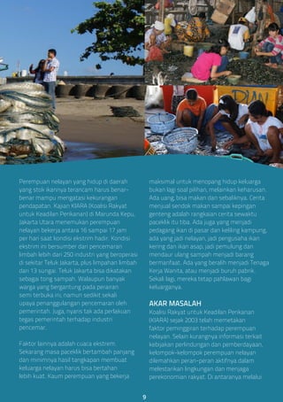 Perempuan nelayan yang hidup di daerah
yang stok ikannya terancam harus benar-
benar mampu mengatasi kekurangan
pendapatan. Kajian KIARA (Koalisi Rakyat
untuk Keadilan Perikanan) di Marunda Kepu,
Jakarta Utara menemukan perempuan
nelayan bekerja antara 16 sampai 17 jam
per hari saat kondisi ekstrim hadir. Kondisi
ekstrim ini bersumber dari pencemaran
limbah lebih dari 250 industri yang beroperasi
di sekitar Teluk Jakarta, plus limpahan limbah
dari 13 sungai. Teluk Jakarta bisa dikatakan
sebagai tong sampah. Walaupun banyak
warga yang bergantung pada perairan
semi terbuka ini, namun sedikit sekali
upaya penanggulangan pencemaran oleh
pemerintah. Juga, nyaris tak ada perlakuan
tegas pemerintah terhadap industri
pencemar.
Faktor lainnya adalah cuaca ekstrem.
Sekarang masa paceklik bertambah panjang
dan minimnya hasil tangkapan membuat
keluarga nelayan harus bisa bertahan
lebih kuat. Kaum perempuan yang bekerja
maksimal untuk menopang hidup keluarga
bukan lagi soal pilihan, melainkan keharusan.
Ada uang, bisa makan dan sebaliknya. Cerita
menjual sendok makan sampai kepingan
genteng adalah rangkaian cerita sewaktu
paceklik itu tiba. Ada juga yang menjadi
pedagang ikan di pasar dan keliling kampung,
ada yang jadi nelayan, jadi pengusaha ikan
kering dan ikan asap, jadi pemulung dan
mendaur ulang sampah menjadi barang
bermanfaat. Ada yang beralih menjadi Tenaga
Kerja Wanita, atau menjadi buruh pabrik.
Sekali lagi, mereka tetap pahlawan bagi
keluarganya.
AKAR MASALAH
Koalisi Rakyat untuk Keadilan Perikanan
(KIARA) sejak 2003 telah memetakan
faktor peminggiran terhadap perempuan
nelayan. Selain kurangnya informasi terkait
kebijakan perlindungan dan pemberdayaan,
kelompok-kelompok perempuan nelayan
dilemahkan peran-peran aktifnya dalam
melestarikan lingkungan dan menjaga
perekonomian rakyat. Di antaranya melalui
9
 