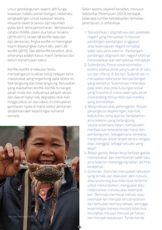 unsur pembangunan, seperti alih fungsi
kawasan melalui pertambangan, reklamasi,
pengkaplingan untuk kawasan wisata,
ekspansi sawit di pesisir dan sejumlah
pulau kecil, serta pencemaran. Berdasarkan
catatan KIARA, dalam dua tahun terakhir
(2010-2011), terjadi 68 konflik kelautan
dan perikanan. Angka konflik ini meningkat
tajam dibandingkan tahun lalu, yakni 28
konflik (2010). Dari 68 konflik tersebut, 20 di
antaranya adalah kasus masih berlanjut dan
belum menemukan solusi.
Konflik-konflik di kelautan tentu
mempengaruhi kualitas hidup nelayan serta
masyarakat yang tergantung pada sektor ini,
baik langsung dan tidak langsung. Kerusakan
yang diakibatkan konflik-konflik itu sangat
parah mulai dari meluasnya wilayah abrasi
dan daerah banjir rob, degradasi stok ikan
hingga polusi air dan udara. Ini merupakan
gambaran nyata di mana sektor perikanan
dikalahkan oleh kepentingan komersil
semata.
Selain kondisi obyektif tersebut, menurut
Solidaritas Perempuan (2012), terdapat
beberapa sumber ketidakadilan terhadap
perempuan, di antaranya:
1. Stereotifikasi/ stigmatisasi dan pelabelan
negatif yang merupakan himpunan
pandangan-pandangan, anggapan,
atau kepercayaan negatif terhadap
salah satu jenis kelamin. Pandangan-
pandangan stigmatik dan negatif sifatnya
merendahkan dan dampaknya merugikan.
2. Subordinasi. Posisi sosial asismetris
karena adanya pihak yang superior di satu
sisi dan inferior di sisi lain. Subordinasi ini
merupakan kelanjutan dari pandangan
yang stereotipi. Subordinasi melandasi
pola relasi atau pola hubungan sosial
yang hirarkhis di mana salah satu pihak
memandang dirinya lebih dari mereka
yang direndahkan.
3. Marginalisasi atau peminggiran. Proses
penyingkiran kepentingan, hak-hak,
kebutuhan, serta aspirasi berdasarkan
jenis kelamin yang berlangsung
secara sistematis dalam memperoleh
manfaat dari kesejahteraan hidup dan
pembangunan. Sebagaimana stereotipi,
marginalisasi dapat terjadi secara sengaja
atau ‘dianggap’ sebagai sesuatu yang
wajar.
4. Beban ganda. Beban kerja berlipat-ganda
memaksakan dan membiarkan salah satu
jenis kelamin menanggung beban aktifitas
berlebihan.
5. Dominasi. Dominasi merupakan kekuatan
yang dimiliki dan dilakukan oleh individu
atau seseorang atau kelompok tertentu
untuk menundukkan, menguasai atau
melemahkan individu atau kelompok
lain. Dominasi membuat individu atau
kelompok lain menjadi tersub-ordinasi
dan kemudian termarjinalisasi, sehingga
kepentingan mereka menjadi tidak bisa
terungkap maupun menjadi perhatian
dan menjadi keputusan. Tanda-tandafoto: Des Syafrizal/Oxfam.
10
 