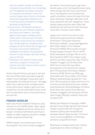 dominasi adalah: a) tidak membiarkan
orang lain bicara; b) tidak mau mendengar
dan mengabaikan pendapat orang lain;
c) menguasai percakapan/ diskusi; d)
campur tangan terus-menerus terhadap
keputusan yang telah disepakati; dan
e) memanipulasi pendapatnya sebagai
pendapat orang banyak.
6. Diskriminasi. Pembedaan perlakuan,
pengucilan dan pembatasan yang hadir
atas dasar jenis kelamin, ras, kelas,
agama, kepercayaan, ideologi, pilihan
politik, pilihan seksual, cacat, penyakit,
dan lainnya, yang mempunyai pengaruh
atau mengurangi dan menghapuskan
pengakuan, penikmatan atau penggunaan
hak azasi manusia dan kebebasan-
kebebasan mendasar di bidang politik,
ekonomi, sosial, budaya, sipil atau bidang
apa pun lainnya.
7. Kekerasan merupakan tindakan yang
membuat orang lain merasa tidak
nyaman dan takut, karena terluka secara
fisik dan psikologis.
Kondisi obyektif kehancuran pesisir dan laut
kita menambah beban persoalan yang ada
sebelumnya di kalangan masyarakat, yakni
ketidakadilan terhadap perempuan. Sehingga,
selain harus bekerja keras menyelamatkan
situasi, perempuan nelayan juga harus bisa
meyakinkan diri dan kelompok mereka untuk
bisa menyetarakan posisi antara perempuan
dan laki-laki.
FONDASI KEADILAN
Salah satu fondasi Keadilan Perikanan yang
menjadi visi misi KIARA adalah, “Agar negara
memahami kegiatan perikanan secara utuh,
dengan memaknai keterlibatan perempuan
nelayan di dalam kegiatan perikanan sebagai
subyek yang teramat penting.”
KIARA meyakini kaum perempuan harus
berjuang dan harus bisa menjadi penggerak
perubahan. Kaum perempuan juga harus
bersatu padu untuk mendapatkan peran yang
setara dengan laki-laki. Kaum perempuan
harus mendapatkan hak-hak dasarnya
seperti pendidikan, akses terhadap informasi,
akses kesehatan, lapangan pekerjaan, taraf
hidup yang lebih baik dan sebagainya. Tanpa
adanya upaya yang satu padu, boleh jadi
kesetaraan dan pemenuhan hak-hak dasar
hanya akan menjadi impian belaka.
Upaya untuk meraih cita-cita itu mulai
didiskusikan pada pertemuan nelayan
bertemakan “Penguatan Kapasitas
Perempuan Nelayan” yang diselenggarakan
oleh Koalisi Rakyat Untuk Keadilan
Perikanan (KIARA), Perkumpulan Jaringan
Pengembangan Kawasan Pesisir (JPKP)
Buton bekerjasama dengan Aliansi untuk
Desa Sejahtera (ADS). Para nelayan yang
bertemu di Pulau Liwuto, Bau-Bau, Propinsi
Sulawesi Tenggara, 20–25 November
2010 memutuskan lahirnya ikatan
persaudaraan antar perempuan nelayan
yakni Persaudaraan Perempuan Nelayan
Indonesia (PPNI). Berdirinya PPNI juga
dibicarakan lebih lanjut dalam Temu Akbar
Nelayan yang berlangsung pada 2011 dan
2012. Mereka yang ikut dalam pertemuan itu
di antaranya kelompok perempuan nelayan
yang berasal dari Serdang Bedagai, Sumatera
Utara; Marunda, Jakarta Utara; Bau-bau,
Sulawesi Tengggara; Semarang dan Demak,
Jawa Tengah; Manado, Sulawesi Utara; dan
Lamalera, NTT.
Melalui pembelajaran di lapangan, KIARA
percaya hanya dengan gerakan perempuan
nelayan yang terdidik dan terorganisir,
akselerasi perwujudan kesejahteraan
keluarga nelayan dapat tercapai. Termasuk
untuk urusan pengelolaan sumberdaya
perikanan yang adil dan lestari.
Perempuan di wilayah pesisir dan mereka
yang bergerak di sektor kenelayanan
11
 