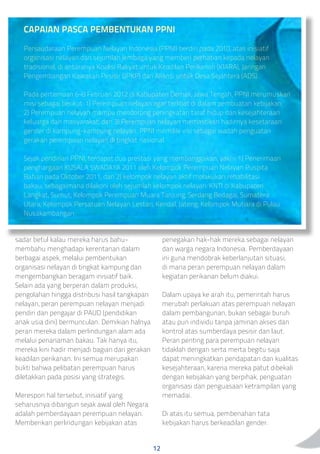 CAPAIAN PASCA PEMBENTUKAN PPNI
Persaudaraan Perempuan Nelayan Indonesia (PPNI) berdiri pada 2010, atas inisiatif
organisasi nelayan dan sejumlah lembaga yang memberi perhatian kepada nelayan
tradisional, di antaranya Koalisi Rakyat untuk Keadilan Perikanan (KIARA), Jaringan
Pengembangan Kawasan Pesisir (JPKP) dan Aliansi untuk Desa Sejahtera (ADS).
Pada pertemuan 6-8 Februari 2012 di Kabupaten Demak, Jawa Tengah, PPNI merumuskan
misi sebagai berikut: 1) Perempuan nelayan agar terlibat di dalam pembuatan kebijakan;
2) Perempuan nelayan mampu mendorong peningkatan taraf hidup dan kesejahteraan
keluarga dan masyarakat; dan 3) Perempuan nelayan memastikan hadirnya kesetaraan
gender di kampung-kampung nelayan. PPNI memiliki visi sebagai wadah penguatan
gerakan perempuan nelayan di tingkat nasional.
Sejak pendirian PPNI, terdapat dua prestasi yang membanggakan, yakni: 1) Penerimaan
penghargaan KUSALA SWADAYA 2011 oleh Kelompok Perempuan Nelayan Puspita
Bahari pada Oktober 2011; dan 2) kelompok nelayan aktif melakukan rehabilitasi
bakau, sebagaimana dilakoni oleh sejumlah kelompok nelayan: KNTI di Kabupaten
Langkat, Sumut; Kelompok Perempuan Muara Tanjung, Serdang Bedagai, Sumatera
Utara; Kelompok Persatuan Nelayan Lestari, Kendal, Jateng; Kelompok Mutiara di Pulau
Nusakambangan.
penegakan hak-hak mereka sebagai nelayan
dan warga negara Indonesia. Pemberdayaan
ini guna mendobrak keberlanjutan situasi,
di mana peran perempuan nelayan dalam
kegiatan perikanan belum diakui.
Dalam upaya ke arah itu, pemerintah harus
merubah perlakuan atas perempuan nelayan
dalam pembangunan, bukan sebagai buruh
atau pun individu tanpa jaminan akses dan
kontrol atas sumberdaya pesisir dan laut.
Peran penting para perempuan nelayan
tidaklah dengan serta merta begitu saja
dapat meningkatkan pendapatan dan kualitas
kesejahteraan, karena mereka patut dibekali
dengan kebijakan yang berpihak, penguatan
organisasi dan penguasaan ketrampilan yang
memadai.
Di atas itu semua, pembenahan tata
kebijakan harus berkeadilan gender.
sadar betul kalau mereka harus bahu-
membahu menghadapi kerentanan dalam
berbagai aspek, melalui pembentukan
organisasi nelayan di tingkat kampung dan
mengembangkan beragam inisiatif baik.
Selain ada yang berperan dalam produksi,
pengolahan hingga distribusi hasil tangkapan
nelayan, peran perempuan nelayan menjadi
pendiri dan pengajar di PAUD (pendidikan
anak usia dini) bermunculan. Demikian halnya
peran mereka dalam perlindungan alam ada
melalui penanaman bakau. Tak hanya itu,
mereka kini hadir menjadi bagian dari gerakan
keadilan perikanan. Ini semua merupakan
bukti bahwa pelibatan perempuan harus
diletakkan pada posisi yang strategis.
Merespon hal tersebut, inisiatif yang
seharusnya dibangun sejak awal oleh Negara
adalah pemberdayaan perempuan nelayan.
Memberikan perlindungan kebijakan atas
12
 