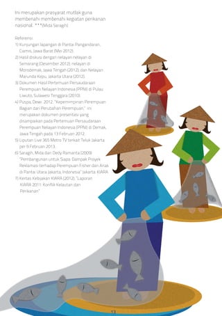 Ini merupakan prasyarat mutlak guna
membenahi membenahi kegiatan perikanan
nasional. ***(Mida Saragih)
Referensi:
1) Kunjungan lapangan di Pantai Pangandaran,
Ciamis, Jawa Barat (Mei 2012).
2) Hasil diskusi dengan nelayan nelayan di
Semarang (Desember 2012); nelayan di
Morodemak, Jawa Tengah (2012); dan Nelayan
Marunda Kepu, Jakarta Utara (2012).
3) Dokumen Hasil Pertemuan Persaudaraan
Perempuan Nelayan Indonesia (PPNI) di Pulau
Liwuto, Sulawesi Tenggara (2010).
4) Puspa, Dewi. 2012. “Kepemimpinan Perempuan
Bagian dari Perubahan Perempuan,” ini
merupakan dokumen presentasi yang
disampaikan pada Pertemuan Persaudaraan
Perempuan Nelayan Indonesia (PPNI) di Demak,
Jawa Tengah pada 13 Februari 2012.
5) Liputan Live 365 Metro TV terkait Teluk Jakarta
per 9 Februari 2013.
6) Saragih, Mida dan Dedy Ramanta (2009)
“Pembangunan untuk Siapa: Dampak Proyek
Reklamasi terhadap Perempuan Fisher dan Anak
di Pantai Utara Jakarta, Indonesia” Jakarta: KIARA
7) Kertas Kebijakan KIARA (2012), “Laporan
KIARA 2011: Konflik Kelautan dan
Perikanan”
13
 