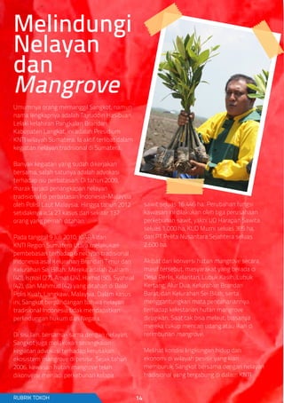 Umumnya orang memanggil Sangkot, namun
nama lengkapnya adalah Tajruddin Hasibuan.
Lelaki kelahiran Pangkalan Brandan,
Kabupaten Langkat, ini adalah Presidium
KNTI wilayah Sumatera. Ia aktif terlibat dalam
kegiatan nelayan tradisional di Sumatera.
Banyak kegiatan yang sudah dikerjakan
bersama, salah satunya adalah advokasi
terhadap isu perbatasan. Di tahun 2009,
marak terjadi penangkapan nelayan
tradisional di perbatasan Indonesia-Malaysia
oleh Polisi Laut Malaysia. Hingga tahun 2012
setidaknya ada 27 kasus dan sekitar 137
orang yang pernah ditahan.
Pada tanggal 9 Juli 2010, KIARA dan
KNTI Region Sumatera Utara melakukan
pembebasan terhadap 6 nelayan tradisional
Indonesia asal Kelurahan Brandan Timur dan
Kelurahan Sei Billah. Mereka adalah Zulham
(40), Ismail (27), Amat (24), Hamid (50), Syahrial
(42), dan Mahmud (42) yang ditahan di Balai
Polis Kuah, Langkawi, Malaysia. Dalam kasus
ini, Sangkot berpandangan bahwa nelayan
tradisional Indonesia tidak mendapatkan
perlindungan hukum dari Negara.
Di sisi lain, bersama- sama dengan nelayan,
Sangkot juga melakukan serangkaian
kegiatan advokasi terhadap kerusakan
ekosistem mangrove di pesisir. Sejak tahun
2006, kawasan hutan mangrove telah
dikonversi menjadi perkebunan kelapa
sawit seluas 16.446 ha. Perubahan fungsi
kawasan ini dilakukan oleh tiga perusahaan
perkebunan sawit, yakni UD Harapan Sawita
seluas 1.000 ha, KUD Murni seluas 385 ha,
dan PT Pelita Nusantara Sejahtera seluas
2.600 ha.
Akibat dari konversi hutan mangrove secara
masif tersebut, masyarakat yang berada di
Desa Perlis, Kelantan, Lubuk Kasih, Lubuk
Kertang, Alur Dua, Kelurahan Brandan
Barat, dan Kelurahan Sei Bilah, serta
menggantungkan mata pencahariannya
terhadap kelestarian hutan mangrove
dirugikan. Saat tak bisa melaut, biasanya
mereka cukup mencari udang atau ikan di
rerimbunan mangrove.
Melihat kondisi lingkungan hidup dan
ekonomi di wilayah pesisir yang kian
memburuk, Sangkot bersama dengan nelayan
tradisional yang tergabung di dalam KNTI
Melindungi
Nelayan
dan
Mangrove
RUBRIK TOKOH 14
 