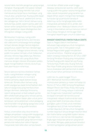 secara hakiki memiliki pengertian yang sangat
mengikat. Ruang publik merupakan tempat
di mana setiap orang memiliki hak untuk
memasukinya tanpa harus membayar uang
masuk atau uang lainnya. Ruang publik dapat
berupa jalan (termasuk pedestrian), taman,
dan sebagainya. Hal ini berarti bahwa ruang
terbuka hijau publik, seperti pantai, jalan dan
taman serta ruang terbuka non-hijau publik,
seperti pedestrian dapat dikategorikan dan
difungsikan sebagai ruang publik.
Berdasarkan fungsinya, ruang publik
merupakan tempat bertemu, berinteraksi
dan silaturahmi antarwarga serta sebagai
tempat rekreasi dengan bentuk kegiatan
yang khusus, seperti bermain, berolahraga
dan bersantai. Sebagai sarana rekreasi, ruang
publik merupakan tempat untuk melakukan
aktivitas rekreasi bagi pelakunya. Rekreasi
merupakan salah satu yang dibutuhkan
manusia, dengan rekreasi diharapkan pelaku
dapat mengembalikan individu seutuhnya,
baik jiwa maupun rohaninya.
Secara operasional, bisa dikatakan bahwa
suatu ruang dikatakan sebagai ruang
publik apabila memenuhi minimal 2
kriteria: pertama, dapat diakses tanpa
terkecuali. Dimaksudkan bahwa ruang
publik seyogyanya dapat dimanfaatkan oleh
seluruh warga kota yang membutuhkan.
Dengan demikian, beberapa fenomena,
seperti penguasaan pribadi wilayah pantai
oleh sekelompok pengusaha rekreasi pantai,
hotel, pemanfaatan badan jalan untuk parkir
kendaraan, serta pedestrian untuk pedagang
kaki lima telah menghalangi warga kota untuk
memanfaatkan ruang publik tersebut.
Kedua, universalitas atau bisa dimaknai
sebagai penyediaan ruang publik seyogyanya
dapat mempertimbangkan berbagai kelas
dan status masyarakat yang mencerminkan
pemenuhan kebutuhan seluruh lapisan
masyarakat, baik kelas atas sampai bawah,
normal dan difabel, anak-anak hingga
dewasa, serta pria dan wanita. Lebih jauh,
ruang publik merupakan sarana menguatkan
relasi sosial masyarakat yang karakternya
dapat dilihat, seperti mengizinkan berbagai
kumpulan/grup penduduk berada di
dalamnya, serta menghargai kelas-kelas
masyarakat, perbedaan etnis, jender, dan
perbedaan umur. Walaupun secara umum
ruang ini bisa diakses semua manusia, namun
harus tetap mengikuti norma agar tidak
merugikan kepentingan umum di dalamnya.
MANDAT KONSTITUSI: PANTAI PUBLIK GRATIS
Saat ini, Negara belum memberikan
keluasaan bagi warganya untuk mengakses
pantai publik. Hal ini merupakan sinyal
betapa Negara telah gagal menjalankan
amanat konstitusi. Padahal sangat jelas
dalam Undang Undang Nomor 26 Tahun 2007
tentang Penataan Ruang yang menyatakan
bahwa Ruang publik dapat berupa Ruang
Terbuka Hijau Publik atau Ruang Terbuka
Non Hijau Publik yang secara institusional
harus disediakan oleh pemerintah di dalam
peruntukan lahan perkotaan di Indonesia.
Lebih dari itu, pada tanggal 16 Juni
2011 Mahkamah Konstitusi (MK) telah
memutuskan perkara uji materi terhadap UU
Nomor 27 Tahun 2007 tentang Pengelolaan
Wilayah Pesisir dan Pulau-Pulau Kecil yang
diajukan oleh 27 orang nelayan tradisional
dan 9 organisasi masyarakat sipil bahwa
terdapat 4 (empat) hak konstitusional
masyarakat nelayan tradisional dan adat,
yang tidak boleh dirampas atau ditukar-
gulingkan, yakni (1) hak untuk melintas/
mengakses laut; (2) hak memanfaatkan
sumber daya laut; (3) hak untuk mengelola
sumber daya laut sesuai dengan kearifan lokal
dan tradisi bahari yang telah dijalani secara
turun-temurun; dan (4) hak mendapatkan
lingkungan hidup dan perairan yang bersih
dan sehat. Mengacu pada putusan tersebut
semestinya kegiatan pengusahaan pesisir
18
 