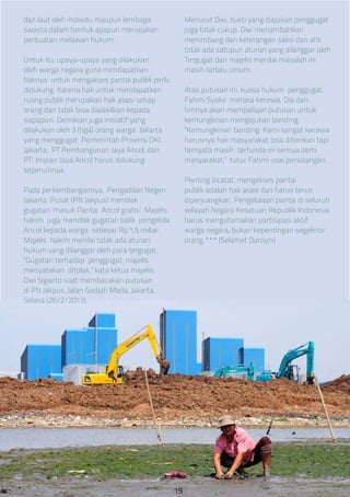 dan laut oleh individu maupun lembaga
swasta dalam bentuk apapun merupakan
perbuatan melawan hukum.
Untuk itu, upaya-upaya yang dilakukan
oleh warga negara guna mendapatkan
haknya untuk mengakses pantai publik perlu
didukung. Karena hak untuk mendapatkan
ruang publik merupakan hak asasi setiap
orang dan tidak bisa diwakilkan kepada
siapapun. Demikian juga inisiatif yang
dilakukan oleh 3 (tiga) orang warga Jakarta
yang menggugat Pemerintah Provinsi DKI
Jakarta, PT Pembangunan Jaya Ancol, dan
PT. Impian Jaya Ancol harus didukung
sepenuhnya.
Pada perkembangannya, Pengadilan Negeri
Jakarta Pusat (PN Jakpus) menolak
gugatan ‘masuk Pantai Ancol gratis’. Majelis
hakim juga menolak gugatan balik pengelola
Ancol kepada warga sebesar Rp 1,5 miliar.
Majelis hakim menilai tidak ada aturan
hukum yang dilanggar oleh para tergugat.
“Gugatan terhadap penggugat, majelis
menyatakan ditolak,” kata ketua majelis
Dwi Sigiarto saat membacakan putusan
di PN Jakpus, Jalan Gadjah Mada, Jakarta,
Selasa (26/2/2013).
Menurut Dwi, bukti yang diajukan penggugat
juga tidak cukup. Dwi menambahkan
menimbang dari keterangan saksi dan ahli
tidak ada satupun aturan yang dilanggar oleh
Tergugat dan majelis menilai masalah ini
masih terlalu umum.
Atas putusan ini, kuasa hukum penggugat,
Fahmi Syakir merasa kecewa. Dia dan
timnya akan mempelajari putusan untuk
kemungkinan mengajukan banding.
“Kemungkinan banding. Kami sangat kecewa
harusnya hak masyarakat bisa diberikan tapi
ternyata masih tertunda ini semua demi
masyarakat,” tutur Fahmi usai persidangan.
Penting dicatat, mengakses pantai
publik adalah hak asasi dan harus terus
diperjuangkan. Pengelolaan pantai di seluruh
wilayah Negara Kesatuan Republik Indonesia
harus mengutamakan partisipasi aktif
warga negara, bukan kepentingan segelintir
orang.*** (Selamet Daroyni)
19
 