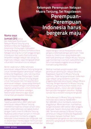 Nama saya
Jumiati (31), ketua
dari Kelompok Perempuan
Nelayan Muara Tanjung yang
terletak di Desa Sei Nagalawan,
Kecamatan Perbaungan, Kabupaten
Serdang Bedagai, Provinsi Sumatera Utara.
Sebagai seorang ibu rumah tangga dengan
2 (dua) putri dari suami (Sutrisno) yang
berprofesi sebagai nelayan dan pengurus
organisasi nelayan, saya mengawali tekad
untuk lebih memahami dunia nelayan.
Berdiri sejak tahun 2005, kelompok
perempuan nelayan Muara Tanjung bergerak
untuk memberdayakan perempuan nelayan
di Desa Sei Nagalawan, satu-satunya desa
pesisir di Kecamatan Perbaungan. Sudah
lebih dari 7 tahun Muara Tanjung bergiat
untuk memajukan dan menyejahterakan
perempuan nelayan. Upaya yang ditempuh
selama ini adalah dengan memperbanyak
kegiatan yang ditujukan untuk memberikan
pengetahuan tambahan sekaligus
keterampilan ekonomis agar dapat
menambah pendapatan keluarga.
BERMULA SIMPAN-PINJAM
Tepatnya pada tahun 2007, kelompok
perempuan nelayan Muara Tanjung
membentuk koperasi simpan-pinjam atau
dalam istilah kelompok seringkali disebut
dengan Credit Union (CU) Muara Tanjung.
Nyatanya, pola simpan-pinjam ini menjadi
solusi yang amat membantu anggota
kelompok untuk terbebas dari tengkulak. Hal
ini dikarenakan mereka dapat meminjam dan
menabung dengan mudah tanpa jaminan dan
dapat diangsur sesuai kesepakatan antara
pengurus kelompok dengan peminjam. Tidak
hanya itu, Credit Union yang dikelola oleh
kelompok perempuan nelayan Muara Tanjung
juga memberikan sisa hasil usaha (SHU) tiap
tahunnya kepada anggota sesuai dengan
transaksi yang dilakukan.
Melihat manfaat yang dirasakan oleh
perempuan-perempuan nelayan Desa Sei
Nagalawan, layanan CU Muara Tanjung
diperluas. Tidak hanya perempuan, melainkan
juga nelayan yang notabene suami dari
anggota kelompok perempuan nelayan Muara
Tanjung. Dengan layanan CU Muara Tanjung,
nelayan yang membutuhkan modal untuk
perbaikan perahu, mesin, dan alat tangkap
lainnya tidak mengalami kesulitan. Apalagi
sampai harus terbelit hutang ke tengkulak.
Tiap bulannya, CU Muara Tanjung mampu
memutar dana sebesar Rp500.000 –
Rp1.000.000 untuk membantu kebutuhan
anggotanya. Meski demikian, manfaatnya
sangat dirasakan oleh sekitar 30an anggota
kelompok. Seperti dituturkan oleh Nurlia
(30), “Semenjak adanya CU Muara Tanjung,
perempuan nelayan di Desa Sei Nagalawan
merasakan banyak manfaat. Kami
mendapatkan pengetahuan dan keterampilan
ekonomis yang banyak membantu kehidupan
keluarga”.
Kelompok Perempuan Nelayan
Muara Tanjung, Sei Nagalawan:
Perempuan-
Perempuan
Indonesia harus
bergerak maju
RUBRIK SETARA
foto: Des Syafrizal/Oxfam.
20
 