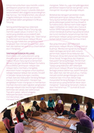 Untuk menumbuhkan rasa memiliki, sistem
pembayaran pinjaman dan penarikan
simpanan wajib maupun sukarela dilakukan
secara kolektif oleh anggota secara bergiliran
tiap harinya. Tak mengherankan, jika seluruh
anggota kelompok merasa ikut memiliki
dan terlibat dalam pengelolaan CU Muara
Tanjung.
Seiring perkembangannya, kelompok
perempuan nelayan Muara Tanjung juga
memiliki sawah seluas 3 rante (1 ha = 25
rante) yang dikelola secara kolektif oleh
anggota dan hasilnya dibagi rata. Tidak hanya
itu, kelompok perempuan nelayan Muara
Tanjung juga melakukan pengolahan hasil
tangkapan ikan menjadi kerupuk ikan, abon
ikan, dan bahkan kerupuk jeruju (hasil olahan
daun mangrove).
TANTANGAN SEBAGAI PELUANG
Diversifikasi unit usaha ekonomi yang
dikembangkan oleh kelompok perempuan
nelayan Muara Tanjung terus bertambah.
Bersama dengan Sarekat Nelayan Sumatera
Utara (SNSU), perempuan nelayan dan
nelayan bahu-membahu mengelola
ekosistem hutan mangrove untuk dijadikan
sebagai kawasan belajar dan wisata. Inisiatif
ini berjalan tanpa dukungan investasi
pribadi, baik dari Kabupaten Serdang Bedagai
maupun di luar kabupaten. Harapannya,
pengelolaan hutan mangrove ini memberikan
manfaat ekonomis (peningkatan penghasilan
keluarga nelayan) dan keuntungan ekologis
(terhindar dari abrasi, dan seterusnya).
Tiap akhir pekan, seluruh anggota
kelompok berjibaku menanam,
membersihkan, dan
merawat hutan
mangrove. Selain itu, juga menyelenggarakan
pendidikan kepemimpinan dan gender, serta
manajemen keuangan keluarga nelayan.
Berbekal dari beragam pendidikan itulah,
kelompok perempuan nelayan Muara
Tanjung ikut terlibat dalam diskusi mengenai
perda pelarangan pukat harimau (trawl) di
Sumatera Utara. Bahkan kami tidak segan-
segan melibatkan diri dalam aksi massa di
kantor DPRD Kabupaten Serdang Bedagai
untuk mendesak disahkannya perda tersebut
dan turut membantu terpenuhinya hak-hak
perempuan nelayan yang suaminya menjadi
korban tabrak kapal pukat harimau di laut.
Apa yang dikerjakan oleh kelompok
perempuan nelayan Muara Tanjung menuai
buahnya. Mereka sering kali diundang aktif
dalam berbagai pameran oleh instansi
pemerintah, seperti Dinas Kelautan dan
Perikanan; Dinas Kehutanan dan Perkebunan;
Dinas Sosial, Tenaga Kerja, dan Koperasi
Kabupaten Serdang Bedagai. Pemerintah
Kabupaten Serdang Bedagai mengatakan,
“Upaya yang dilakukan oleh kelompok
perempuan nelayan Muara Tanjung dengan
berbagai produk olahannya, seperti kerupuk
ikan, abon ikan, dan kerupuk jeruju, mampu
menjadi contoh pengembangan produk
makanan dan minuman olahan bagi
masyarakat Serdang Bedagai, khususnya
kerupuk jeruju yang berbahan dasar daun
mangrove”. Siapa yang menanam, maka ia
akan memanennya.*** (Jumiati & Susan
Herawati)
 