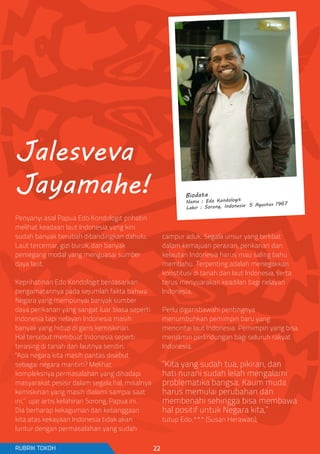 Biodata
Nama : Edo Kondologit
Lahir : Sorong, Indonesia. 5 Agustus 1967
Penyanyi asal Papua Edo Kondologit prihatin
melihat keadaan laut Indonesia yang kini
sudah banyak berubah dibandingkan dahulu.
Laut tercemar, gizi buruk, dan banyak
pemegang modal yang menguasai sumber
daya laut.
Keprihatinan Edo Kondologit berdasarkan
pengamatannya pada sejumlah fakta bahwa
Negara yang mempunyai banyak sumber
daya perikanan yang sangat luar biasa seperti
Indonesia tapi nelayan Indonesia masih
banyak yang hidup di garis kemiskinan.
Hal tersebut membuat Indonesia seperti
terasing di tanah dan lautnya sendiri.
“Apa negara kita masih pantas disebut
sebagai negara maritim? Melihat
kompleksnya permasalahan yang dihadapi
masyarakat pesisir dalam segala hal, misalnya
kemiskinan yang masih dialami sampai saat
ini,” ujar artis kelahiran Sorong, Papua ini.
Dia berharap kekaguman dan kebanggaan
kita atas kekayaan Indonesia tidak akan
luntur dengan permasalahan yang sudah
campur aduk. Segala unsur yang terlibat
dalam kemajuan perairan, perikanan dan
kelautan Indonesia harus mau saling bahu
membahu. Terpenting adalah menegakkan
konstitusi di tanah dan laut Indonesia, serta
terus menyuarakan keadilan bagi nelayan
Indonesia.
Perlu digarisbawahi pentingnya
menumbuhkan pemimpin baru yang
mencintai laut Indonesia. Pemimpin yang bisa
menjamin perlindungan bagi seluruh rakyat
Indonesia.
“Kita yang sudah tua, pikiran, dan
hati nurani sudah lelah mengalami
problematika bangsa. Kaum muda
harus memulai perubahan dan
membenahi sehingga bisa membawa
hal positif untuk Negara kita,”
tutup Edo.*** (Susan Herawati);
Jalesveva
Jayamahe!
RUBRIK TOKOH 22
 