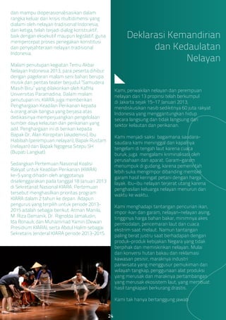 dan mampu dioperasionalisasikan dalam
rangka keluar dari krisis multidimensi yang
dialami oleh nelayan tradisional Indonesia;
dan ketiga, telah terjadi dialog konstruktif,
baik dengan eksekutif maupun legislatif, guna
mempercepat proses penegakan konstitusi
dan penyejahteraan nelayan tradisional
Indonesia.
Malam penutupan kegiatan Temu Akbar
Nelayan Indonesia 2013, para peserta dihibur
dengan pagelaran malam seni bahari berupa
musik dan pentas teater berjudul “Samudera
Masih Biru” yang dilakonkan oleh KafHa
Universitas Paramadina. Dalam malam
penutupan ini, KIARA juga memberikan
Penghargaan Keadilan Perikanan kepada
4 orang anak bangsa yang berjasa atas
dedikasinya memperjuangkan pengelolaan
sumber daya kelautan dan perikanan yang
adil. Penghargaan ini di berikan kepada
Bapak Dr. Alan Koropitan (akademisi), Ibu
Habibah (perempuan nelayan), Bapak Rustam
(nelayan) dan Bapak Ngogesa Sitepu SH
(Bupati Langkat).
Sedangkan Pertemuan Nasional Koalisi
Rakyat untuk Keadilan Perikanan (KIARA)
ke-5 yang dihadiri oleh anggotanya
diselenggarakan pada tanggal 18 Januari 2013
di Sekretariat Nasional KIARA. Pertemuan
tersebut menghasilkan prioritas program
KIARA dalam 2 tahun ke depan. Adapun
pengurus yang terpilih untuk periode 2013-
2015 adalah sebagai berikut: Arman Manila,
M. Riza Damanik, Dr. Rignolda Jamaludin,
Ida Ronauli, dan Muhammad Yamin (Dewan
Presidium KIARA), serta Abdul Halim sebagai
Sekretaris Jenderal KIARA periode 2013-2015.
Kami, perwakilan nelayan dan perempuan
nelayan dari 13 propinsi telah berkumpul
di Jakarta sejak 15–17 Januari 2013,
mendiskusikan nasib sedikitnya 60 juta rakyat
Indonesia yang menggantungkan hidup
secara langsung dan tidak langsung dari
sektor kelautan dan perikanan.
Kami menjadi saksi bagaimana saudara-
saudara kami meninggal dan kapalnya
tengelam di tengah laut karena cuaca
buruk, juga mengalami kriminalisasi oleh
perusahaan dan aparat. Garam-garam
menumpuk di gudang, karena pemerintah
lebih suka mengimpor dibanding membeli
garam hasil keringat petani dengan harga
layak. Ibu-ibu nelayan terjerat utang karena
penghasilan keluarga nelayan menurun dari
waktu ke waktu.
Kami menghadapi tantangan pencurian ikan,
impor ikan dan garam, nelayan-nelayan asing,
tingginya harga bahan bakar, minimnya akes
permodalan, pencemaran laut dan cuaca
ekstrim saat melaut. Namun tantangan
paling berat justru saat berhadapan dengan
produk-produk kebijakan Negara yang tidak
berpihak dan memiskinkan nelayan. Mulai
dari konversi hutan bakau dan reklamasi
kawasan pesisir, maraknya industri
pariwisata yang menggusur pemukiman dan
wilayah tangkap, penggunaan alat produksi
yang merusak dan maraknya pertambangan
yang merusak ekosistem laut, yang membuat
hasil tangkapan berkurang drastis.
Kami tak hanya bertanggung jawab
Deklarasi Kemandirian
dan Kedaulatan
Nelayan
24
 