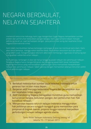 memenuhi kebutuhan keluarga, kami juga mengemban tugas Negara menyediakan sumber
protein dan pemenuhan kedaulatan pangan bangsa. Kami juga tampil di depan menjadi
pelindung tanah air, saat berhadapan dengan para pencuri ikan asing dan kejahatan lintas
negara (transnational crime).
Kami telah membuktikan bahwa tantangan-tantangan di atas tak membuat kami diam. Kami
akan terus berkarya, menggunakan kearifan lokal, memulihkan ekosistem laut dan pesisir
yang telah rusak, mengembangkan ekonomi alternatif, membangun organisasi di kampung dan
menguatkan solidaritas antar nelayan.
Kami percaya, tantangan di atas tak hanya tanggung jawab nelayan dan perempuan nelayan.
Pengurus Negara harus mengambil peran dan tanggung jawab lebih besar memastikan
tegaknya Konstitusi yang memandatkan perlindungan serta memastikan kesejahteraan
nelayan dan perempuan nelayan. Salah satunya dengan memastikan adanya instrumen politik
untuk perlindungan nelayan.
NEGARA BERDAULAT,
NELAYAN SEJAHTERA
25
Oleh karena itu, Kami - nelayan dan perempuan nelayan Indonesia:
1. Bertekad melestarikan sumber daya kelautan Indonesia untuk
generasi hari ini dan masa depan.
2. Berperan aktif menjaga kedaulatan Negara dari perampokan ikan
dan kejahatan lintas negara
3. Aktif mendorong Negara menegakkan Konstitusi guna memastikan
kemandirian bangsa, kedulatan pangan, dan pemenuhan hak-hak
konstitusi nelayan.
4. Menyerukan kepada seluruh nelayan Indonesia menggunakan
hak politiknya secara sungguh-sungguh guna memastikan para
pimpinan di tingkat daerah, propinsi hingga nasional menjadikan
perlindungan nelayan sebagai agenda utama.
Temu Akbar Nelayan Indonesia, Gedung Joeang ‘45
Jakarta 15 – 17 Januari 2013
 