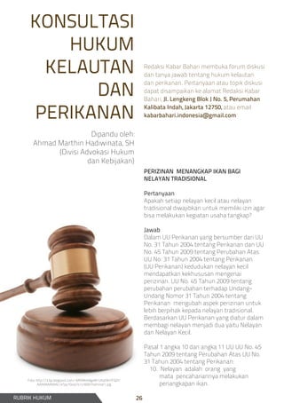 KONSULTASI
HUKUM
KELAUTAN
DAN
PERIKANAN
Dipandu oleh:
Ahmad Marthin Hadiwinata, SH
(Divisi Advokasi Hukum
dan Kebijakan)
PERIZINAN MENANGKAP IKAN BAGI
NELAYAN TRADISIONAL
Pertanyaan
Apakah setiap nelayan kecil atau nelayan
tradisional diwajibkan untuk memiliki izin agar
bisa melakukan kegiatan usaha tangkap?
Jawab
Dalam UU Perikanan yang bersumber dari UU
No. 31 Tahun 2004 tentang Perikanan dan UU
No. 45 Tahun 2009 tentang Perubahan Atas
UU No. 31 Tahun 2004 tentang Perikanan
(UU Perikanan) kedudukan nelayan kecil
mendapatkan kekhususan mengenai
perizinan. UU No. 45 Tahun 2009 tentang
perubahan perubahan terhadap Undang-
Undang Nomor 31 Tahun 2004 tentang
Perikanan mengubah aspek perizinan untuk
lebih berpihak kepada nelayan tradisional.
Berdasarkan UU Perikanan yang diatur dalam
membagi nelayan menjadi dua yaitu Nelayan
dan Nelayan Kecil.
Pasal 1 angka 10 dan angka 11 UU UU No. 45
Tahun 2009 tentang Perubahan Atas UU No.
31 Tahun 2004 tentang Perikanan:
10. Nelayan adalah orang yang
mata pencahariannya melakukan
penangkapan ikan.
RUBRIK HUKUM
Redaksi Kabar Bahari membuka forum diskusi
dan tanya jawab tentang hukum kelautan
dan perikanan. Pertanyaan atau topik diskusi
dapat disampaikan ke alamat Redaksi Kabar
Bahari, Jl. Lengkeng Blok J No. 5, Perumahan
Kalibata Indah, Jakarta 12750, atau email
kabarbahari.indonesia@gmail.com
Foto: http://3.bp.blogspot.com/-6RtMkt49gxM/UKqt9H7FQ2I/
AAAAAAAAAAc/eTpy1Gioq1k/s1600/hammer1.jpg
26
 