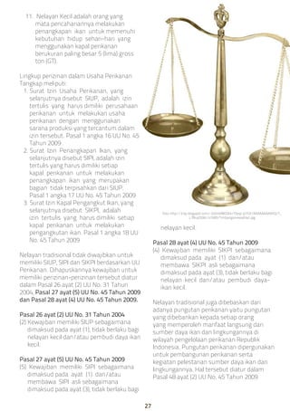 11. Nelayan Kecil adalah orang yang
mata pencahariannya melakukan
penangkapan ikan untuk memenuhi
kebutuhan hidup sehari-hari yang
menggunakan kapal perikanan
berukuran paling besar 5 (lima) gross
ton (GT).
Lingkup perizinan dalam Usaha Perikanan
Tangkap meliputi:
1. Surat Izin Usaha Perikanan, yang
selanjutnya disebut SIUP, adalah izin
tertulis yang harus dimiliki perusahaan
perikanan untuk melakukan usaha
perikanan dengan menggunakan
sarana produksi yang tercantum dalam
izin tersebut. Pasal 1 angka 16 UU No. 45
Tahun 2009
2. Surat Izin Penangkapan Ikan, yang
selanjutnya disebut SIPI, adalah izin
tertulis yang harus dimiliki setiap
kapal perikanan untuk melakukan
penangkapan ikan yang merupakan
bagian tidak terpisahkan dari SIUP.
Pasal 1 angka 17 UU No. 45 Tahun 2009
3. Surat Izin Kapal Pengangkut Ikan, yang
selanjutnya disebut SIKPI, adalah
izin tertulis yang harus dimiliki setiap
kapal perikanan untuk melakukan
pengangkutan ikan. Pasal 1 angka 18 UU
No. 45 Tahun 2009
Nelayan tradisional tidak diwajibkan untuk
memiliki SIUP, SIPI dan SIKPI berdasarkan UU
Perikanan. Dihapuskannya kewajiban untuk
memiliki perizinan-perizinan tersebut diatur
dalam Pasal 26 ayat (2) UU No. 31 Tahun
2004, Pasal 27 ayat (5) UU No. 45 Tahun 2009
dan Pasal 28 ayat (4) UU No. 45 Tahun 2009.
Pasal 26 ayat (2) UU No. 31 Tahun 2004
(2) Kewajiban memiliki SIUP sebagaimana
dimaksud pada ayat (1), tidak berlaku bagi
nelayan kecil dan/atau pembudi daya ikan
kecil.
Pasal 27 ayat (5) UU No. 45 Tahun 2009
(5) Kewajiban memiliki SIPI sebagaimana
dimaksud pada ayat (1) dan/atau
membawa SIPI asli sebagaimana
dimaksud pada ayat (3), tidak berlaku bagi
nelayan kecil.
Pasal 28 ayat (4) UU No. 45 Tahun 2009
(4) Kewajiban memiliki SIKPI sebagaimana
dimaksud pada ayat (1) dan/atau
membawa SIKPI asli sebagaimana
dimaksud pada ayat (3), tidak berlaku bagi
nelayan kecil dan/atau pembudi daya-
ikan kecil.
Nelayan tradisional juga dibebaskan dari
adanya pungutan perikanan yaitu pungutan
yang dibebankan kepada setiap orang
yang memperoleh manfaat langsung dari
sumber daya ikan dan lingkungannya di
wilayah pengelolaan perikanan Republik
Indonesia. Pungutan perikanan dipergunakan
untuk pembangunan perikanan serta
kegiatan pelestarian sumber daya ikan dan
lingkungannya. Hal tersebut diatur dalam
Pasal 48 ayat (2) UU No. 45 Tahun 2009
foto: http://3.bp.blogspot.com/-2oOn6f8GSKk/T0oqI-p7YZI/AAAAAAAAAhQ/T_
L7BuqDtWc/s1600/Timbangan+keadilan.jpg
27
 