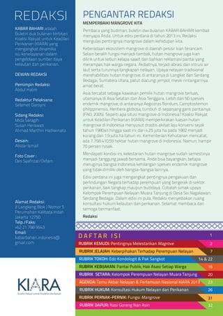 PENGANTAR REDAKSI
D A F T A R I S I
REDAKSI
KABAR BAHARI adalah
Buletin dua bulanan terbitan
Koalisi Rakyat untuk Keadilan
Perikanan (KIARA) yang
mengangkat dinamika
isu kenelayanan dalam
pengelolaan sumber daya
kelautan dan perikanan.
DEWAN REDAKSI
Pemimpin Redaksi:
Abdul Halim
Redaktur Pelaksana:
Selamet Daroyni
Sidang Redaksi:
Mida Saragih
Susan Herawati
Ahmad Marthin Hadiwinata
Desain:
Abizar Ismail
Foto Cover :
Des Syafrizal/Oxfam.
Alamat Redaksi:
Jl Lengkeng Blok J Nomor 5
Perumahan Kalibata Indah
Jakarta 12750
Telp./Faks:
+62 21 798 9543
Email:
kabarbahari.indonesia@
gmail.com
MEMPERBAIKI MANGROVE KITA
Pembaca yang budiman, buletin dwi bulanan KABAR BAHARI kembali
menyapa Anda. Untuk edisi perdana di tahun 2013 ini, Redaksi
mengulas pentingnya mangrove dalam kehidupan kita.
Keberadaan ekosistem mangrove di daerah pesisir kian terancam.
Selain beralih fungsi menjadi tambak, hutan mangrove juga kian
dilirik untuk kebun kelapa sawit dan bahkan reklamasi pantai yang
merampas hak warga negara. Akibatnya, terjadi abrasi dan intrusi air
laut serta turunnya tangkapan nelayan. Upaya nelayan tradisional
merehabilitasi hutan mangrove, di antaranya di Langkat dan Serdang
Bedagai, Sumatera Utara, patut diacungi jempol, meski rintangannya
amat berat.
Asia tercatat sebagai kawasan pemilik hutan mangrove terluas,
utamanya di Asia Selatan dan Asia Tenggara. Lebih dari 50 spesies
endemik mangrove, di antaranya Aegiceras floridum, Camptostemon
philippinensis, Heritiera globosa, tumbuh di sepanjang garis pantainya
(FAO, 2005). Seperti apa situsi mangrove di Indonesia? Koalisi Rakyat
untuk Keadilan Perikanan (KIARA) memperkirakan luasan hutan
mangrove di Indonesia menyusut drastis akibat laju konversi sejak
tahun 1980an hingga saat ini: dari 4,25 juta ha pada 1982 menjadi
kurang dari 1,9 juta ha tahun ini. Kementerian Kehutanan mencatat,
ada 7.758.410,59 hektar hutan mangrove di Indonesia. Namun, hampir
70 persen rusak.
Mendapati kondisi ini, kelestarian hutan mangrove sudah semestinya
menjadi tanggung jawab bersama. Anda bisa bayangkan, betapa
meruginya bangsa Indonesia kehilangan spesies endemik mangrove
yang tidak dimiliki oleh bangsa-bangsa lainnya.
Edisi perdana ini juga mengangkat pentingnya pengakuan dan
perlindungan Negara terhadap perempuan yang bergerak di sektor
perikanan, baik tangkap maupun budidaya. Cobalah simak upaya
Kelompok Perempuan Nelayan Muara Tanjung di Desa Sei Nagalawan,
Serdang Bedagai. Dalam edisi ini pula, Redaksi menyediakan ruang
konsultasi hukum kelautan dan perikanan. Selamat membaca dan
semoga bermanfaat.
Redaksi
AGENDA: Temu Akbar Nelayan & Pertemuan Nasional KIARA 2013
RUBRIK HUKUM: Konsultasi Hukum Nelayan dan Perikanan
RUBRIK PERNAK-PERNIK: Fungsi Mangrove
RUBRIK DAPUR: Nasi Goreng Ikan Asin
RUBRIK JELAJAH: Keberpihakan Terhadap Perempuan Nelayan
RUBRIK TOKOH: Edo Kondologit & Pak Sangkot
RUBRIK KEBIJAKAN: Pantai Publik, Hak Asasi Setiap Warga
RUBRIK SETARA: Kelompok Perempuan Nelayan Muara Tanjung 20
23
26
31
32
2
1
7
14 & 22
16
RUBRIK KEMUDI: Pentingnya Melestarikan Magrove
 
