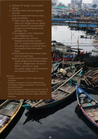 a. fotokopi KTP dengan menunjukkan
aslinya;
b. spesifikasi teknis alat penangkapan
ikan; dan
c. surat pernyataan bermeterai cukup
yang menyatakan:
1) kapal yang digunakan hanya 1
(satu) unit dengan ukuran paling
besar 5 (lima) GT yang dibuktikan
dengan surat tukang atau surat
galangan; dan
2) kesanggupan untuk melaporkan
hasil tangkapan ikan.
(2) Berdasarkan permohonan
sebagaimana dimaksud pada
ayat (1), kepala dinas kabupaten/
kota paling lama 2 (dua) hari kerja
menerbitkan Bukti Pencatatan
Kapal.
(3) Penerbitan Bukti Pencatatan Kapal
tidak dipungut biaya.
(4) Bentuk dan format Bukti Pencatatan
Kapal sebagaimana dimaksud pada
ayat (2), sebagaimana tercantum
dalam Lampiran XV yang
merupakan bagian tidak terpisahkan
dari Peraturan Menteri ini.
Referensi:
- Undang-Undang No. 31 Tahun 2004 tentang
Perikanan
- Undang-Undang No. 45 Tahun 2009 tentang
Perubahan Undang-Undang No. 31 Tahun 2004
tentang Perikanan
- Peraturan Menteri Kelautan dan Perikanan No, 30
Tahun 2012 tentang Usaha Perikanan Tangkap di
Wilayah Pengelolaan Perikanan Negara Republik
Indonesia
29
 