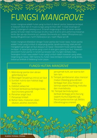 Hutan mangrove adalah hutan yang tumbuh di daerah pantai, biasanya terdapat
di daearah teluk dan di muara sungai yang dicirikan oleh: 1) tidak terpengaruh
iklim; 2) dipengaruhi pasang surut; 3) tanah tergenang air laut; 4) tanah rendah
pantai; 5) hutan tidak mempunyai struktur tajuk; 6) jenis-jenis pohonnya biasanya
terdiri dari api-api (Avicenia sp.), pedada (Sonneratia sp.), bakau (Rhizophora sp.),
lacang (Bruguiera sp.), nyirih (Xylocarpus sp.), nipah (Nypa sp.) dll.
Hutan mangrove dibedakan dengan hutan pantai dan hutan rawa. Hutan pantai
adalah hutan yang tumbuh di sepanjang pantai, tanahnya kering, tidak pernah
mengalami genangan air laut ataupun air tawar. Ekosistem hutan pantai dapat
terdapat di sepanjang pantai yang curam di atas garis pasang air laut. Kawasan
ekosistem hutan pantai ini tanahnya berpasir dan mungkin berbatu-batu.
Sedangkan hutan rawa adalah hutan yang tumbuh dalam kawasan yang selalu
tergenang air tawar. Oleh karena itu, hutan rawa terdapat di daerah yang landai,
biasanya terletak di belakang hutan payau
FUNGSI MANGROVE
1. Melindungi pantai dari abrasi
gelombang laut
2. Mencegah terjadinya intrusi air laut
3. Sumber nutrisi dan habitat bagi
biota laut
4. Habitat satwa liar
5. Tempat berbiaknya berbagai biota
laut (nursery ground)
6. Penahan angin laut
7. Penyerap limbah
8. Bahan baku makanan, obat-
obatan, alcohol, kosmetik,
penyamak kulit, zar warna dan
lain-lain.
9. Tempat pembesaran atau mencari
makan (feeding ground) dari
berbagai ikan atau hewan air
lainnya seperti kepiting, moluska
dan invertebrata.
10. Tempat berlindung dan
berbiak berbagai jenis burung
seperti Kuntul (Egretta sp),
Pecuk (palacrocorax sp), Belibis
(Dendrocygna cineres).
FUNGSI HUTAN MANGROVE
RUBRIK PERNAK-PERNIK 31
 