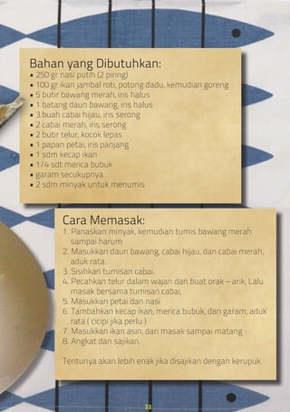 Bahan yang Dibutuhkan:
• 250 gr nasi putih (2 piring)
• 100 gr ikan jambal roti, potong dadu, kemudian goreng
• 5 butir bawang merah, iris halus
• 1 batang daun bawang, iris halus
• 3 buah cabai hijau, iris serong
• 2 cabai merah, iris serong
• 2 butir telur, kocok lepas
• 1 papan petai, iris panjang
• 1 sdm kecap ikan
• 1/4 sdt merica bubuk
• garam secukupnya
• 2 sdm minyak untuk menumis
Cara Memasak:
1. Panaskan minyak, kemudian tumis bawang merah
sampai harum
2. Masukkan daun bawang, cabai hijau, dan cabai merah,
aduk rata.
3. Sisihkan tumisan cabai.
4. Pecahkan telur dalam wajan dan buat orak – arik, Lalu
masak bersama tumisan cabai,
5. Masukkan petai dan nasi
6. Tambahkan kecap ikan, merica bubuk, dan garam, aduk
rata ( cicipi jika perlu )
7. Masukkan ikan asin, dan masak sampai matang
8. Angkat dan sajikan.
Tentunya akan lebih enak jika disajikan dengan kerupuk.
33
 