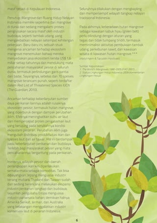 masif terjadi di Kepulauan Indonesia.
Penutup: Mangrove dan Ruang Hidup Nelayan
Indonesia memiliki seperlima dari mangrove
di dunia dan sedang mengalami proses
pengrusakan secara masif oleh industri
budidaya, seperti tambak udang, yang
mengakibatkan nelayan setempat kehilangan
pekerjaan. Baru-baru ini, sebuah studi
mengenai ancaman terhadap ekosistem
mangrove menemukan bahwa mereka
menyediakan jasa ekosistem senilai US$ 1,6
miliar setiap tahunnya dan mendukung mata
pencaharian masyarakat pesisir di seluruh
dunia, termasuk perlindungan garis pantai
dari badai. Sayangnya, sebelas dari 70 spesies
mangrove terancam punah, seperti terdaftar
dalam Red List of Threatened Species IUCN
(The Guardian, 2010).
Ancaman terhadap keberlanjutan sumber
daya perikanan lainnya adalah rusaknya
ekosistem pesisir, termasuk hutan mangrove,
yang diperburuk dengan dampak perubahan
iklim. Efeknya meningkatkan suhu air laut
dan mempercepat proses pengasaman laut
yang berujung pada berubahnya kondisi
ekosistem perairan. Perubahan iklim juga
mengubah distribusi produktivitas ikan dan
spesies laut dan air tawar. Hal ini berdampak
pada keberlanjutan perikanan dan budidaya.
Terlebih bagi masyarakat pesisir yang mata
pencahariannya bergantung pada perikanan.
Ironisnya, wilayah pesisir dan daerah
penangkapan ikan kini diperlakukan
semata-mata sebagai komoditas. Tak bisa
dibayangkan, Jepang menguasai industri
kerang mutiara; Thailand dan Taiwan sudah
dan sedang berencana melakukan ekspansi
industri perikanan tangkap dan budidaya;
sejumlah pengusaha Eropa menguasai
industri pariwisata bahari; demikian halnya
Amerika Serikat, Jerman, dan Australia
yang belakangan menggalakkan industri
konservasi laut di perairan Indonesia.
Seluruhnya dilakukan dengan mengkapling
dan mempersempit wilayah tangkap nelayan
tradisional Indonesia.
Pada akhirnya, keberadaan hutan mangrove
sebagai kawasan sabuk hijau (green belt)
perlu dilindungi dengan aturan yang
tegas dan tidak tumpang tindih, termasuk
meminimalisir aktivitas pembukaan tambak
udang, perkebunan sawit, dan kawasan
wisata di kawasan hutan mangrove.***
(Abdul Halim & Tajruddin Hasibuan)
Sumber Kepustakaan:
1. The World’s Mangroves 1980-2005 (FAO 2007)
2. Status Lingkungan Hidup Indonesia 2009 (Kementerian
Lingkungan Hidup)
6
 