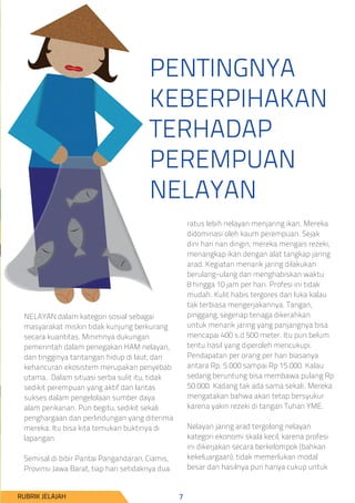 PENTINGNYA
KEBERPIHAKAN
TERHADAP
PEREMPUAN
NELAYAN
NELAYAN dalam kategori sosial sebagai
masyarakat miskin tidak kunjung berkurang
secara kuantitas. Minimnya dukungan
pemerintah dalam penegakan HAM nelayan,
dan tingginya tantangan hidup di laut, dan
kehancuran ekosistem merupakan penyebab
utama. Dalam situasi serba sulit itu, tidak
sedikit perempuan yang aktif dan lantas
sukses dalam pengelolaan sumber daya
alam perikanan. Pun begitu, sedikit sekali
penghargaan dan perlindungan yang diterima
mereka. Itu bisa kita temukan buktinya di
lapangan.
Semisal di bibir Pantai Pangandaran, Ciamis,
Provinsi Jawa Barat, tiap hari setidaknya dua
ratus lebih nelayan menjaring ikan. Mereka
didominasi oleh kaum perempuan. Sejak
dini hari nan dingin, mereka mengais rezeki,
menangkap ikan dengan alat tangkap jaring
arad. Kegiatan menarik jaring dilakukan
berulang-ulang dan menghabiskan waktu
8 hingga 10 jam per hari. Profesi ini tidak
mudah. Kulit habis tergores dan luka kalau
tak terbiasa mengerjakannya. Tangan,
pinggang, segenap tenaga dikerahkan
untuk menarik jaring yang panjangnya bisa
mencapai 400 s.d 500 meter. Itu pun belum
tentu hasil yang diperoleh mencukupi.
Pendapatan per orang per hari biasanya
antara Rp. 5.000 sampai Rp 15.000. Kalau
sedang beruntung bisa membawa pulang Rp
50.000. Kadang tak ada sama sekali. Mereka
mengatakan bahwa akan tetap bersyukur
karena yakin rezeki di tangan Tuhan YME.
Nelayan jaring arad tergolong nelayan
kategori ekonomi skala kecil, karena profesi
ini dikerjakan secara berkelompok (bahkan
kekeluargaan), tidak memerlukan modal
besar dan hasilnya pun hanya cukup untuk
RUBRIK JELAJAH 7
 