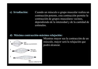 c) Irradiación:     Cuando un músculo o grupo muscular realiza un
                    contracción potente, esta contracción permite la
                    contracción de grupos musculares vecinos,
                    dependiendo de la intensidad y de la cantidad de
                    estímulos.


d) Máxima contracción-máxima relajación:
                        Mientras mayor sea la contracción de un
                        músculo, mayor será la relajación que
                        podrá alcanzar.
 