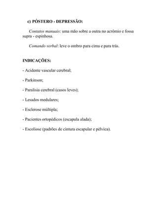 c) PÓSTERO - DEPRESSÃO:
Contatos manuais: uma mão sobre a outra no acrômio e fossa
supra - espinhosa.
Comando verbal: leve o ombro para cima e para trás.
INDICAÇÕES:
- Acidente vascular cerebral;
- Parkinson;
- Paralisia cerebral (casos leves);
- Lesados medulares;
- Esclerose múltipla;
- Pacientes ortopédicos (escapula alada);
- Escoliose (padrões de cintura escapular e pélvica).
 