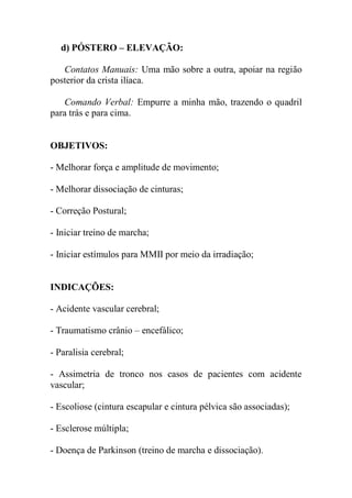 d) PÓSTERO – ELEVAÇÃO:
Contatos Manuais: Uma mão sobre a outra, apoiar na região
posterior da crista ilíaca.
Comando Verbal: Empurre a minha mão, trazendo o quadril
para trás e para cima.
OBJETIVOS:
- Melhorar força e amplitude de movimento;
- Melhorar dissociação de cinturas;
- Correção Postural;
- Iniciar treino de marcha;
- Iniciar estímulos para MMII por meio da irradiação;
INDICAÇÕES:
- Acidente vascular cerebral;
- Traumatismo crânio – encefálico;
- Paralisia cerebral;
- Assimetria de tronco nos casos de pacientes com acidente
vascular;
- Escoliose (cintura escapular e cintura pélvica são associadas);
- Esclerose múltipla;
- Doença de Parkinson (treino de marcha e dissociação).
 