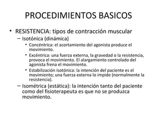 PROCEDIMIENTOS BASICOS
• RESISTENCIA: tipos de contracción muscular
– Isotónica (dinámica)

• Concéntrica: el acortamiento del agonista produce el
movimiento.
• Excéntrica: una fuerza externa, la gravedad o la resistencia,
provoca el movimiento. El alargamiento controlado del
agonista frena el movimiento.
• Estabilización isotónica: la intención del paciente es el
movimiento; una fuerza externa lo impide (normalmente la
resistencia).

– Isométrica (estática): la intención tanto del paciente
como del fisioterapeuta es que no se produzca
movimiento.

 