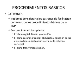 PROCEDIMIENTOS BASICOS
• PATRONES
– Podemos considerar a los patrones de facilitación
como uno de los procedimientos básicos de la
FNP.
– Se combinan en tres planos:
• El plano sagital: flexión y extensión
• El plano coronal o frontal: abducción y aducción de las
extremidades o inclinación lateral de la columna
vertebral.
• El plano transverso: rotación.

 