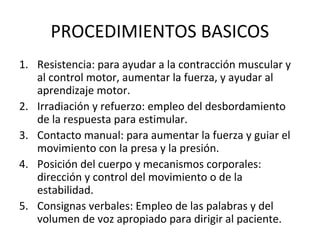 PROCEDIMIENTOS BASICOS
1. Resistencia: para ayudar a la contracción muscular y
al control motor, aumentar la fuerza, y ayudar al
aprendizaje motor.
2. Irradiación y refuerzo: empleo del desbordamiento
de la respuesta para estimular.
3. Contacto manual: para aumentar la fuerza y guiar el
movimiento con la presa y la presión.
4. Posición del cuerpo y mecanismos corporales:
dirección y control del movimiento o de la
estabilidad.
5. Consignas verbales: Empleo de las palabras y del
volumen de voz apropiado para dirigir al paciente.

 