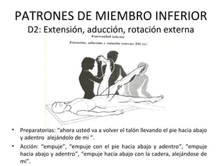 PATRONES DE MIEMBRO INFERIOR
D2: Extensión, aducción, rotación externa

•
•

Preparatorias: “ahora usted va a volver el talón llevando el pie hacia abajo
y adentro alejándolo de mi ”.
Acción: “empuje”, “empuje con el pie hacia abajo y adentro”, “empuje
hacia abajo y adentro”, “empuje hacia abajo con la cadera, alejándose de
mi”.

 