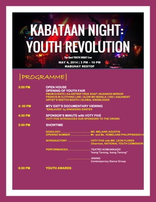 |PROGRAMME|
3:00 PM OPEN HOUSE
OPENING OF YOUTH FAIR
PMCM EVENTS | KA-ENTREP FREE SOAP | BUSINESS MIRROR
FRANCIS M CLOTHING LINE | SLOW MO MANILA | VSO | AQUABEST
ARTIST’S SKETCH BOOTH | GLOBAL KNOWLEDGE
4: 00 PM MTV EXIT’S DOCUMENTARY VIEWING
“ENSLAVED” by DINGDONG DANTES
4:30 PM SPONSOR’S MINUTE with VOTY FIVE
VOTY FIVE INTRODUCES OUR SPONSORS TO THE CROWD
5:00 PM SHOWTIME
DOXOLOGY…………………………….. MS. MELAINE AGUSTIN
OPENING NUMBER …………….……. Mr. and Ms. HOMELAND PHILIPPINES2014
INTRODUCTORY ……………….…….. VOTY FIVE with MR. LEON FLORES
Chairman, NATIONAL YOUTH COMISSION
PERFORMANCES……………….…….. TEATRO KOMUNIKADO
“Isang Tanong, Isang Tanong”
………………….…… SINING
Contemporary Dance Group
6:00 PM YOUTH AWARDS
MAY 4, 2014 | 3 PM – 10 PM
MABUHAY RESTOP
 