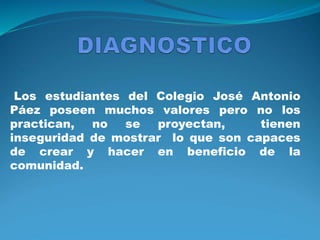 Los estudiantes del Colegio José Antonio
Páez poseen muchos valores pero no los
practican, no se proyectan, tienen
inseguridad de mostrar lo que son capaces
de crear y hacer en beneficio de la
comunidad.
 