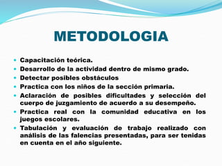 METODOLOGIA
 Capacitación teórica.
 Desarrollo de la actividad dentro de mismo grado.
 Detectar posibles obstáculos
 Practica con los niños de la sección primaria.
 Aclaración de posibles dificultades y selección del
cuerpo de juzgamiento de acuerdo a su desempeño.
 Practica real con la comunidad educativa en los
juegos escolares.
 Tabulación y evaluación de trabajo realizado con
análisis de las falencias presentadas, para ser tenidas
en cuenta en el año siguiente.
 