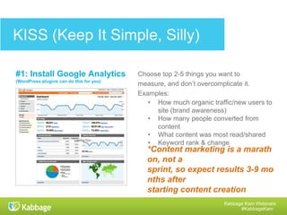 Kabbage Kam Webinars
#KabbageKam
Get a COMPLIMENTARY
Small Business Content Calendar T
emplate
• Color code your content
calendar with a birds-eye
view of your blog posts,
webinars, email newsletters,
company events, holidays,
social media posts, and
more.
• Create and follow your
monthly publisher buckets.
• Track writers and cost per
piece of content.
• Fill out a brief for each piece
of content.
• Keep track of keywords you
want to focus on.
 
