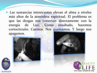  Las sustancias intoxicantes elevan el alma a niveles
 más altos de la atmósfera espiritual. El problema es
 que las drogas nos conectan directamente con la
 energía de Luz. Como resultado, hacemos
 cortocircuito. Caemos. Nos quemamos. Y luego nos
 apagamos.
 